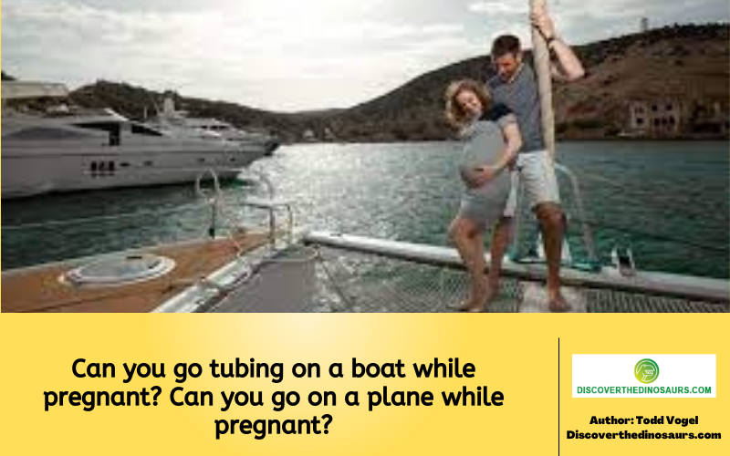 Can you go tubing on a boat while pregnant? Can you go on a plane while pregnant?